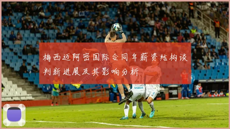 梅西迈阿密国际合同年薪资结构谈判新进展及其影响分析