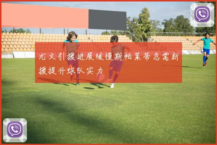 尤文引援进展缓慢斯帕莱蒂急需新援提升球队实力