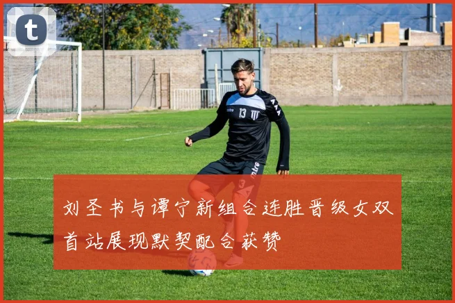 刘圣书与谭宁新组合连胜晋级女双首站展现默契配合获赞