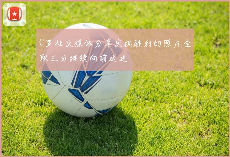 C罗社交媒体分享庆祝胜利的照片全取三分继续向前迈进
